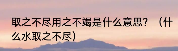 取之不尽用之不竭是什么意思？（什么水取之不尽）