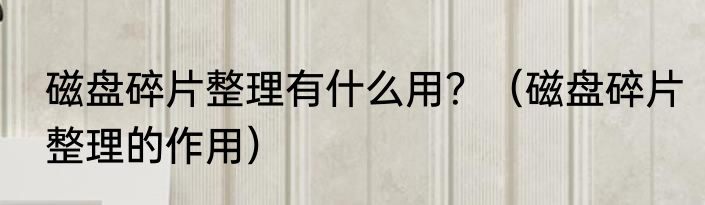 磁盘碎片整理有什么用？（磁盘碎片整理的作用）