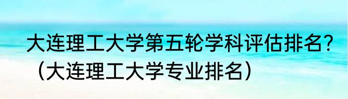 大连理工大学第五轮学科评估排名？（大连理工大学专业排名）