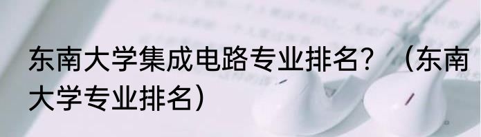 东南大学集成电路专业排名？（东南大学专业排名）