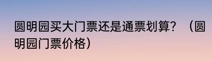 圆明园买大门票还是通票划算？（圆明园门票价格）