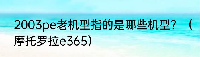 2003pe老机型指的是哪些机型？（摩托罗拉e365）