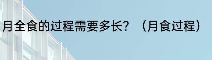 月全食的过程需要多长？（月食过程）