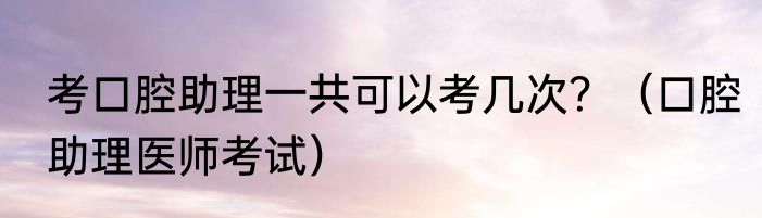考口腔助理一共可以考几次？（口腔助理医师考试）