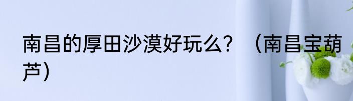 南昌的厚田沙漠好玩么？（南昌宝葫芦）