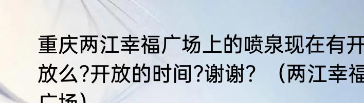 重庆两江幸福广场上的喷泉现在有开放么?开放的时间?谢谢？（两江幸福广场）