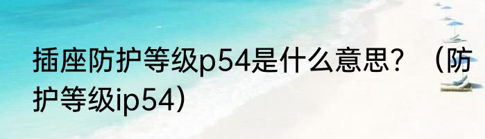 插座防护等级p54是什么意思？（防护等级ip54）