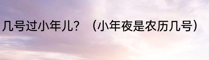 几号过小年儿？（小年夜是农历几号）