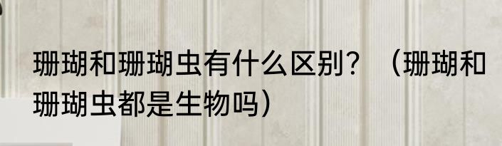 珊瑚和珊瑚虫有什么区别？（珊瑚和珊瑚虫都是生物吗）