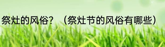 祭灶的风俗？（祭灶节的风俗有哪些）