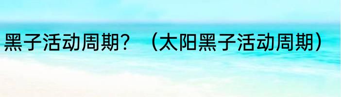 黑子活动周期？（太阳黑子活动周期）