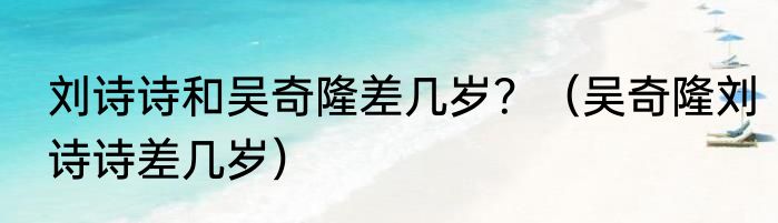 刘诗诗和吴奇隆差几岁？（吴奇隆刘诗诗差几岁）