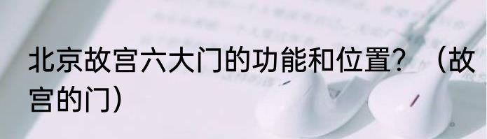 北京故宫六大门的功能和位置？（故宫的门）