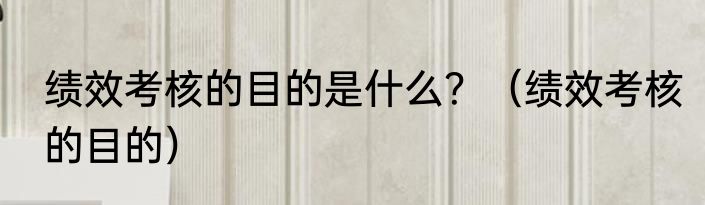 绩效考核的目的是什么？（绩效考核的目的）