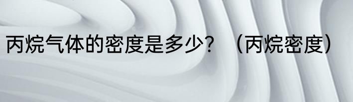 丙烷气体的密度是多少？（丙烷密度）