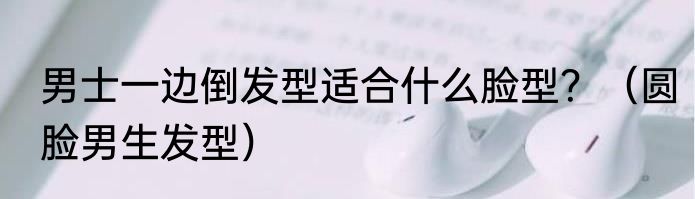 男士一边倒发型适合什么脸型？（圆脸男生发型）