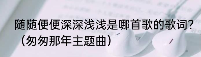 随随便便深深浅浅是哪首歌的歌词？（匆匆那年主题曲）