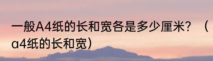 一般A4纸的长和宽各是多少厘米？（a4纸的长和宽）