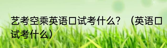 艺考空乘英语口试考什么？（英语口试考什么）