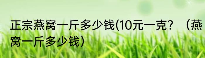 正宗燕窝一斤多少钱(10元一克？（燕窝一斤多少钱）