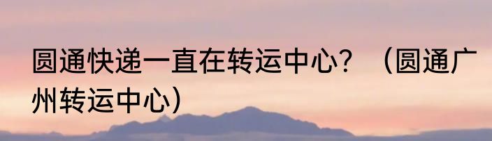 圆通快递一直在转运中心？（圆通广州转运中心）