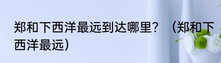 郑和下西洋最远到达哪里？（郑和下西洋最远）