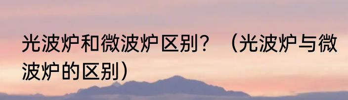 光波炉和微波炉区别？（光波炉与微波炉的区别）