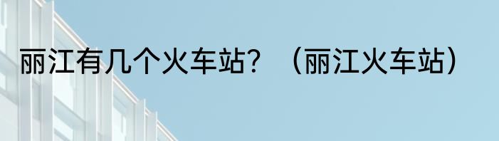 丽江有几个火车站？（丽江火车站）