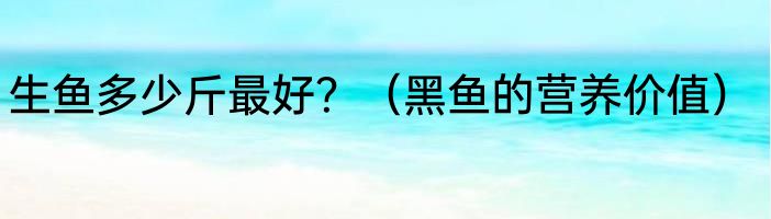 生鱼多少斤最好？（黑鱼的营养价值）