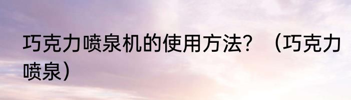 巧克力喷泉机的使用方法？（巧克力喷泉）