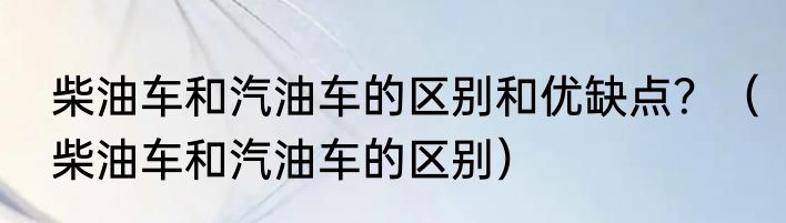 柴油车和汽油车的区别和优缺点？（柴油车和汽油车的区别）