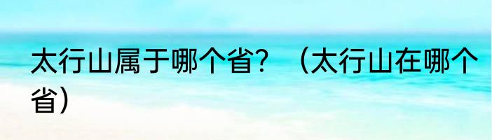 太行山属于哪个省？（太行山在哪个省）
