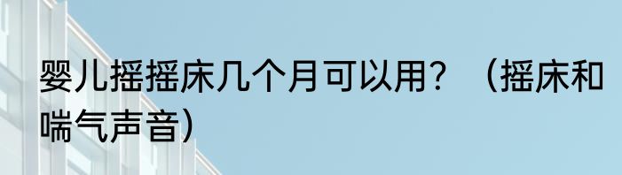 婴儿摇摇床几个月可以用？（摇床和喘气声音）