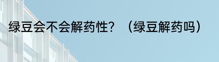 绿豆会不会解药性？（绿豆解药吗）