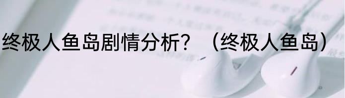终极人鱼岛剧情分析？（终极人鱼岛）