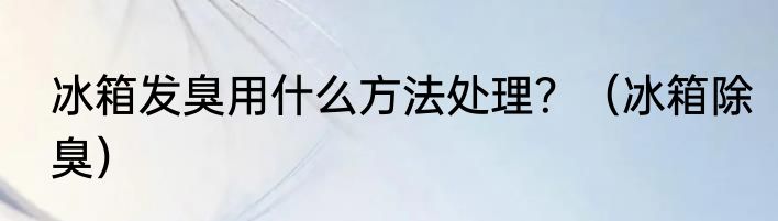 冰箱发臭用什么方法处理？（冰箱除臭）