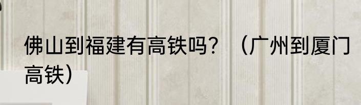 佛山到福建有高铁吗？（广州到厦门高铁）