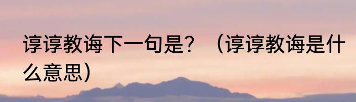 谆谆教诲下一句是？（谆谆教诲是什么意思）