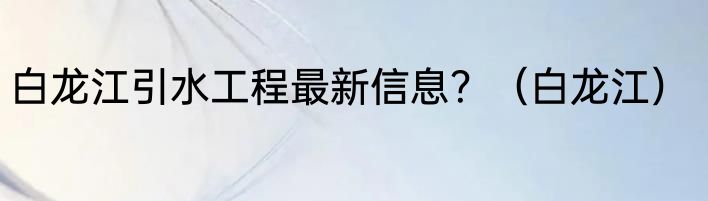 白龙江引水工程最新信息？（白龙江）