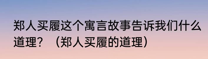 郑人买履这个寓言故事告诉我们什么道理？（郑人买履的道理）