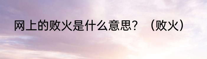 网上的败火是什么意思？（败火）