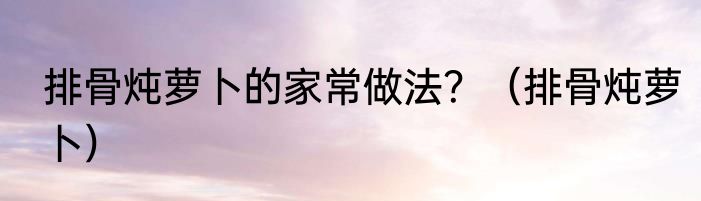 排骨炖萝卜的家常做法？（排骨炖萝卜）