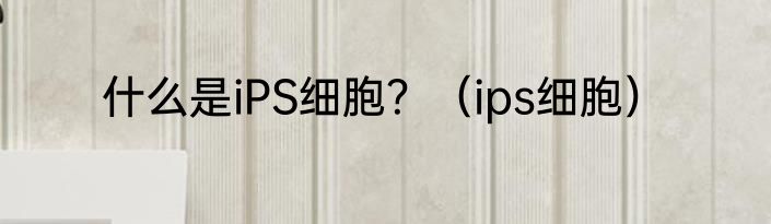 什么是iPS细胞？（ips细胞）