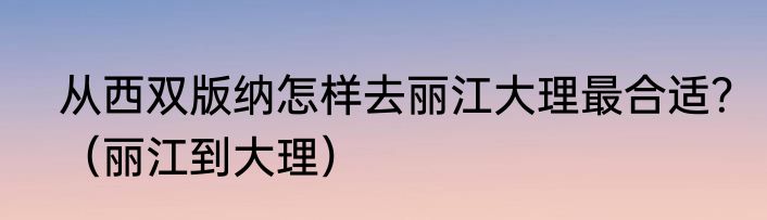 从西双版纳怎样去丽江大理最合适？（丽江到大理）