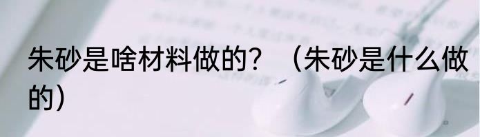 朱砂是啥材料做的？（朱砂是什么做的）