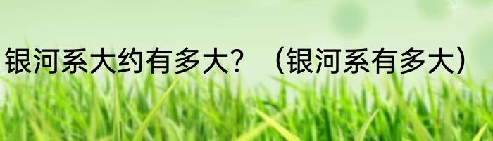 银河系大约有多大？（银河系有多大）