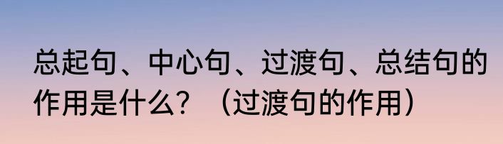 总起句、中心句、过渡句、总结句的作用是什么？（过渡句的作用）