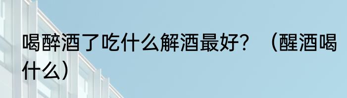 喝醉酒了吃什么解酒最好？（醒酒喝什么）