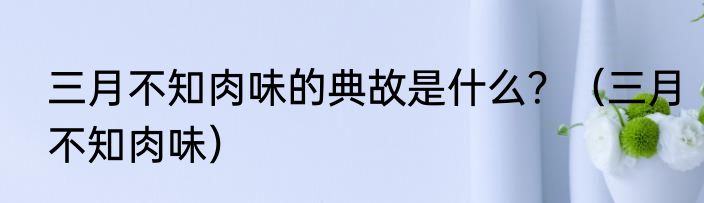 三月不知肉味的典故是什么？（三月不知肉味）