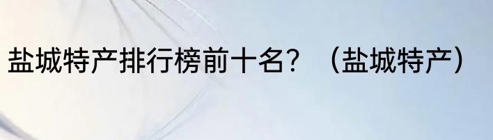 盐城特产排行榜前十名？（盐城特产）